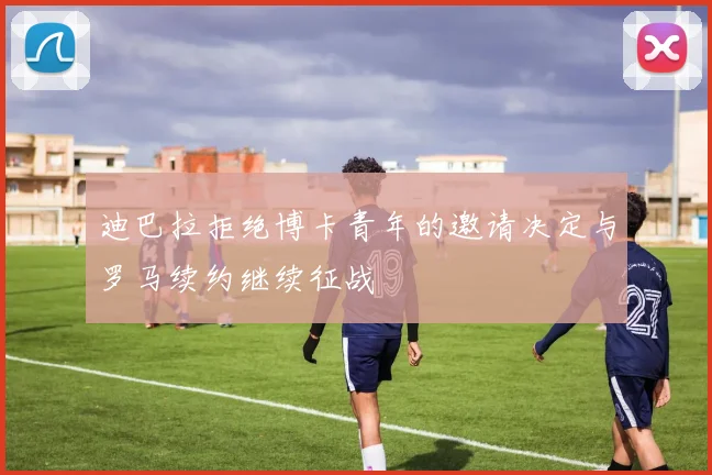 迪巴拉拒绝博卡青年的邀请决定与罗马续约继续征战