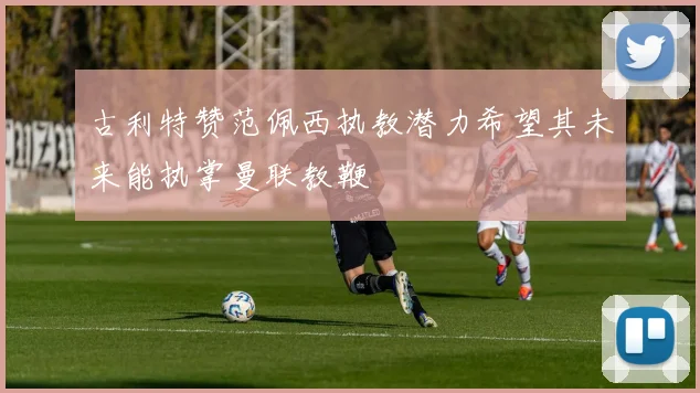 古利特赞范佩西执教潜力希望其未来能执掌曼联教鞭