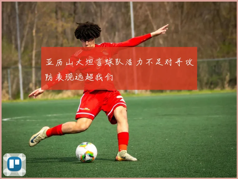 亚历山大坦言球队活力不足对手攻防表现远超我们