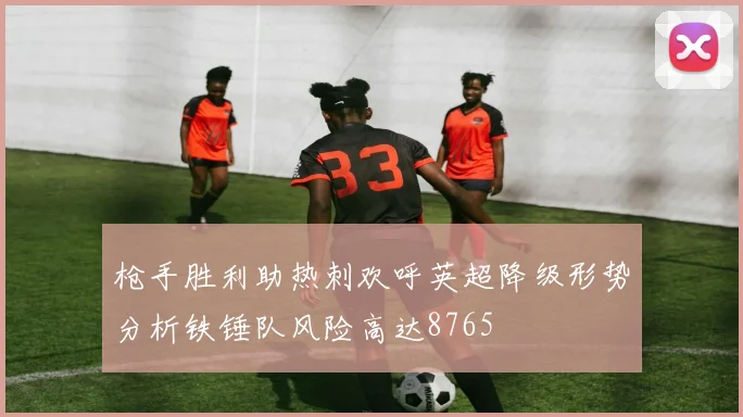 枪手胜利助热刺欢呼英超降级形势分析铁锤队风险高达8765