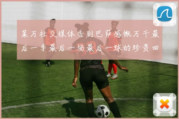 莱万社交媒体告别巴萨感慨万千最后一季最后一场最后一球的珍贵回忆