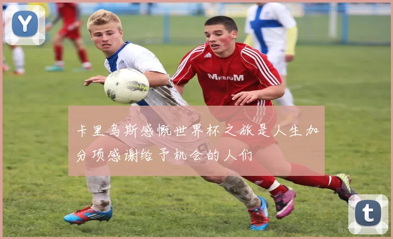 卡里乌斯感慨世界杯之旅是人生加分项感谢给予机会的人们