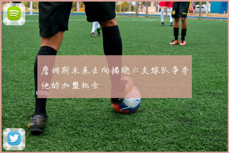詹姆斯未来去向揭晓六支球队争夺他的加盟机会
