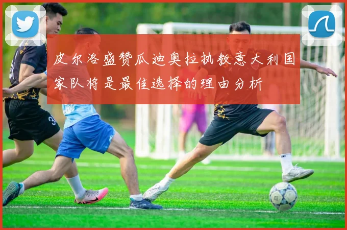 皮尔洛盛赞瓜迪奥拉执教意大利国家队将是最佳选择的理由分析