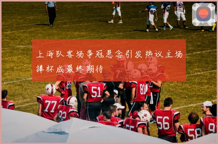 上海队客场争冠悬念引发热议主场捧杯成最终期待