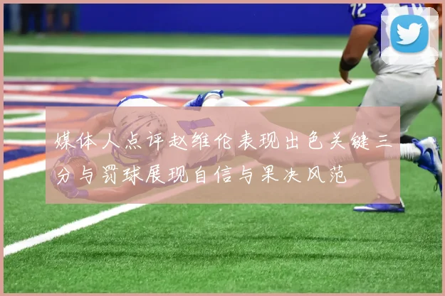 媒体人点评赵维伦表现出色关键三分与罚球展现自信与果决风范