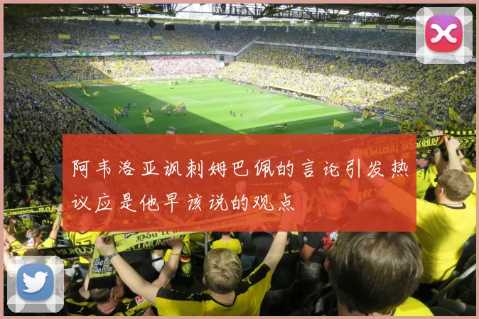 阿韦洛亚讽刺姆巴佩的言论引发热议应是他早该说的观点