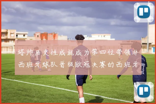 塔帅历史性成就成为第四位带领非西班牙球队晋级欧冠决赛的西班牙教练