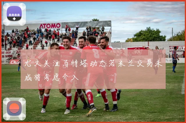 尤文关注马特塔动态若米兰交易未成将考虑介入