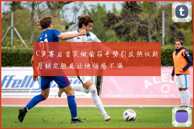 C罗赛后苦笑做偷窃手势引发热议新月锁定胜局让他倍感不满